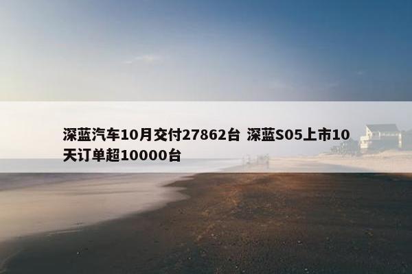 深蓝汽车10月交付27862台 深蓝S05上市10天订单超10000台