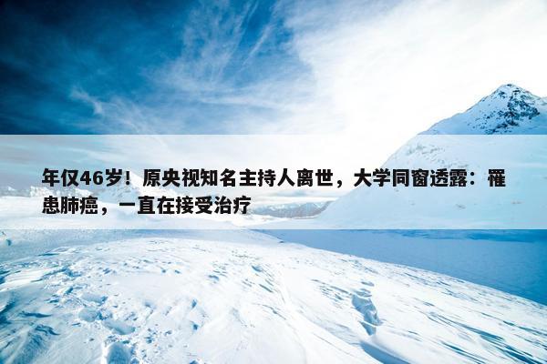 年仅46岁！原央视知名主持人离世，大学同窗透露：罹患肺癌，一直在接受治疗