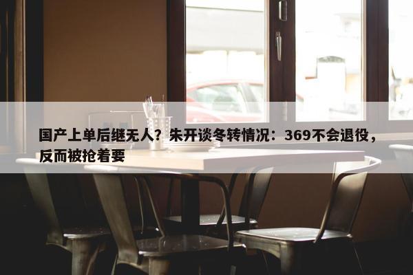 国产上单后继无人？朱开谈冬转情况：369不会退役，反而被抢着要