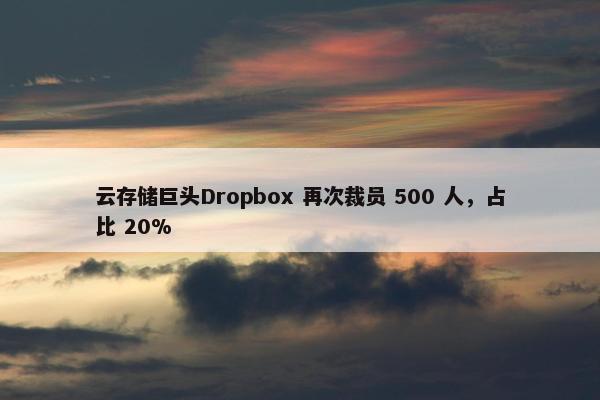 云存储巨头Dropbox 再次裁员 500 人，占比 20%