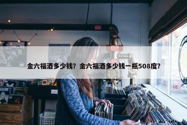 金六福酒多少钱？金六福酒多少钱一瓶508度？