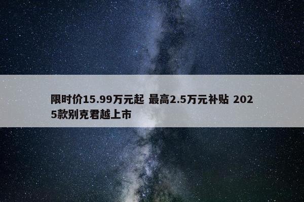 限时价15.99万元起 最高2.5万元补贴 2025款别克君越上市