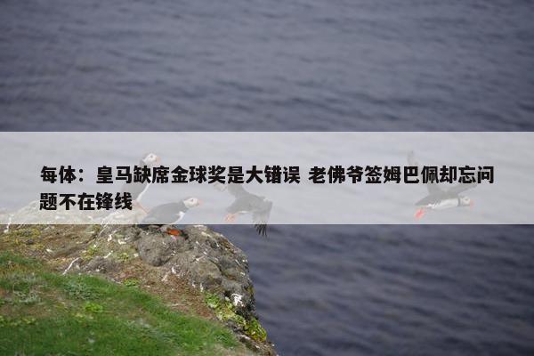 每体：皇马缺席金球奖是大错误 老佛爷签姆巴佩却忘问题不在锋线