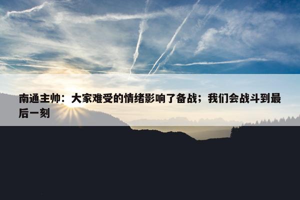 南通主帅：大家难受的情绪影响了备战；我们会战斗到最后一刻