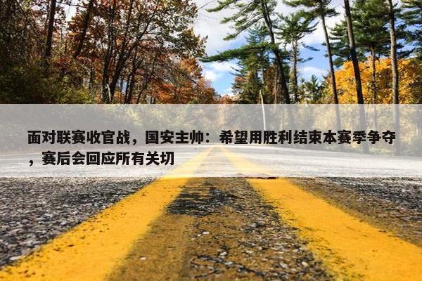 面对联赛收官战，国安主帅：希望用胜利结束本赛季争夺，赛后会回应所有关切