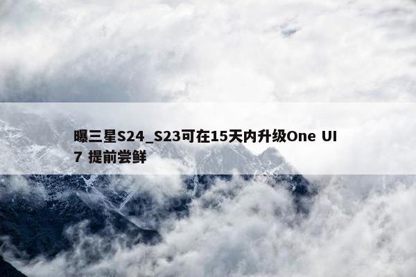 曝三星S24_S23可在15天内升级One UI 7 提前尝鲜