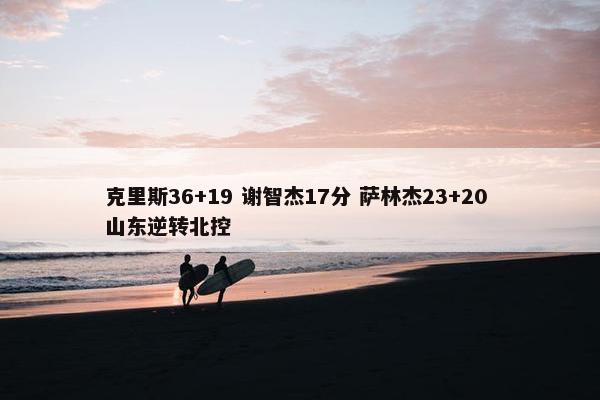 克里斯36+19 谢智杰17分 萨林杰23+20 山东逆转北控