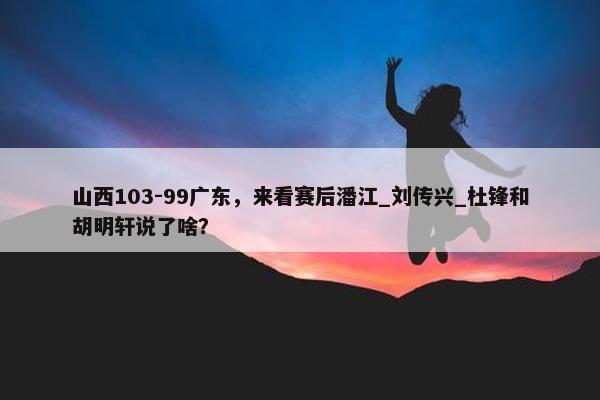 山西103-99广东，来看赛后潘江_刘传兴_杜锋和胡明轩说了啥？