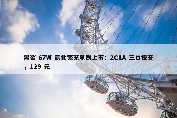 黑鲨 67W 氮化镓充电器上市：2C1A 三口快充，129 元