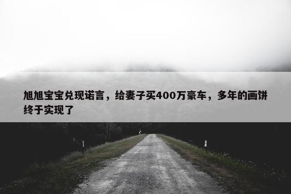 旭旭宝宝兑现诺言，给妻子买400万豪车，多年的画饼终于实现了