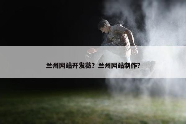 兰州网站开发薇？兰州网站制作？