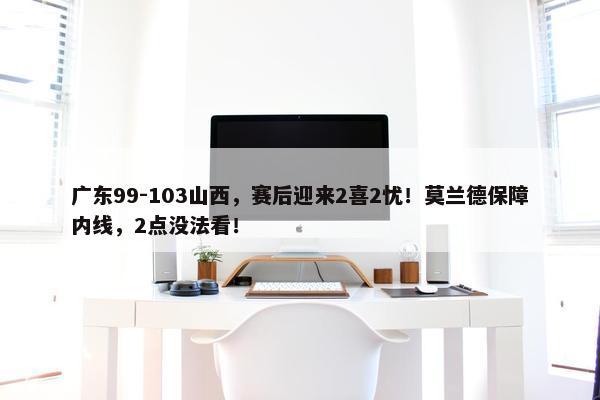 广东99-103山西，赛后迎来2喜2忧！莫兰德保障内线，2点没法看！