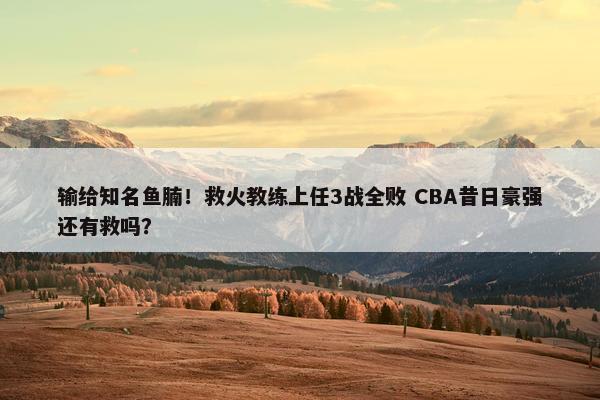 输给知名鱼腩！救火教练上任3战全败 CBA昔日豪强还有救吗？