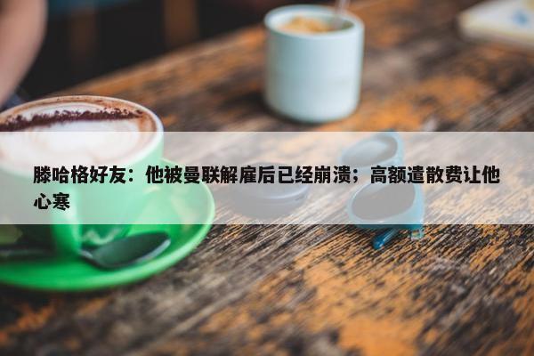 滕哈格好友：他被曼联解雇后已经崩溃；高额遣散费让他心寒