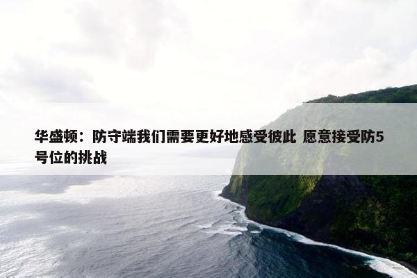 华盛顿：防守端我们需要更好地感受彼此 愿意接受防5号位的挑战