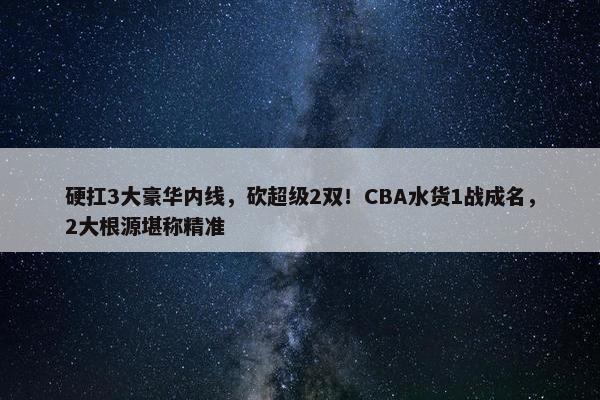 硬扛3大豪华内线，砍超级2双！CBA水货1战成名，2大根源堪称精准