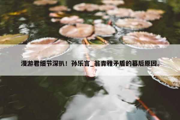 漫游君细节深扒！孙乐言_翁青雅矛盾的幕后原因。