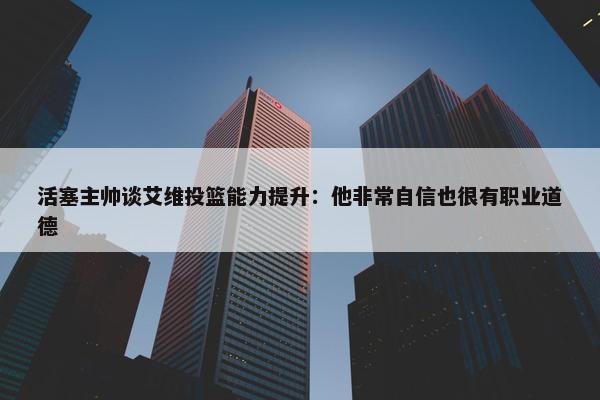 活塞主帅谈艾维投篮能力提升：他非常自信也很有职业道德