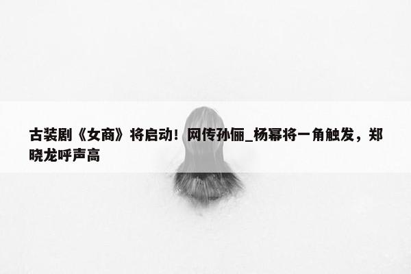 古装剧《女商》将启动！网传孙俪_杨幂将一角触发，郑晓龙呼声高