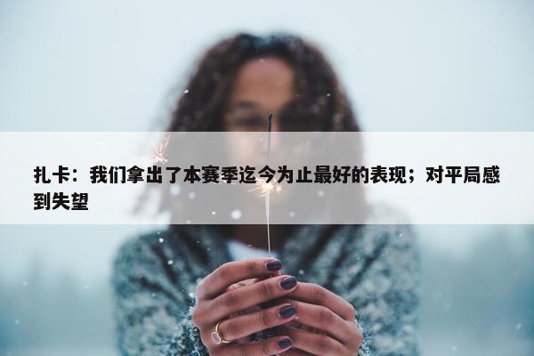 扎卡：我们拿出了本赛季迄今为止最好的表现；对平局感到失望