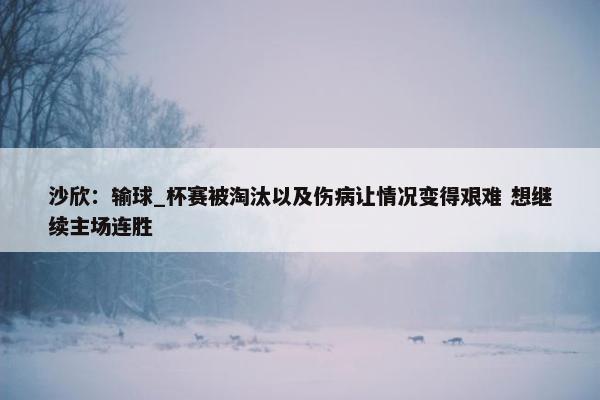 沙欣：输球_杯赛被淘汰以及伤病让情况变得艰难 想继续主场连胜