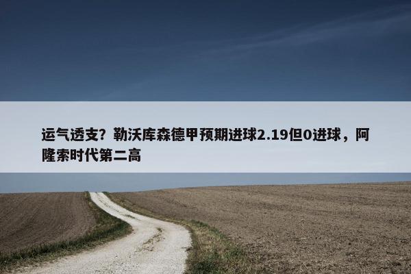 运气透支？勒沃库森德甲预期进球2.19但0进球，阿隆索时代第二高