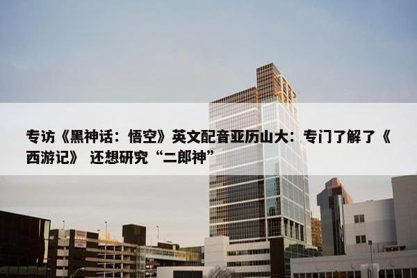 专访《黑神话：悟空》英文配音亚历山大：专门了解了《西游记》 还想研究“二郎神”