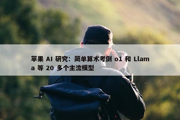 苹果 AI 研究：简单算术考倒 o1 和 Llama 等 20 多个主流模型