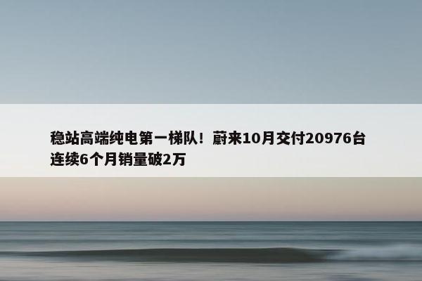 稳站高端纯电第一梯队！蔚来10月交付20976台 连续6个月销量破2万