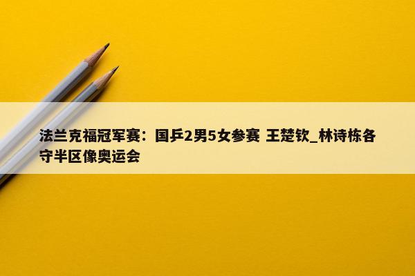 法兰克福冠军赛：国乒2男5女参赛 王楚钦_林诗栋各守半区像奥运会