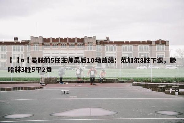 🤔曼联前5任主帅最后10场战绩：范加尔8胜下课，滕哈赫3胜5平2负