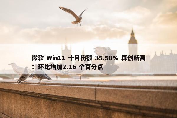 微软 Win11 十月份额 35.58% 再创新高：环比增加2.16 个百分点