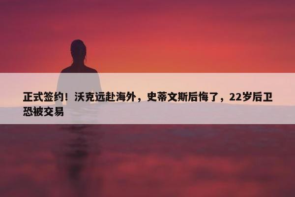 正式签约！沃克远赴海外，史蒂文斯后悔了，22岁后卫恐被交易