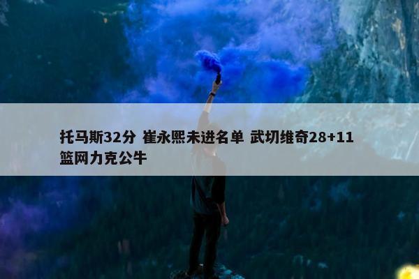 托马斯32分 崔永熙未进名单 武切维奇28+11 篮网力克公牛