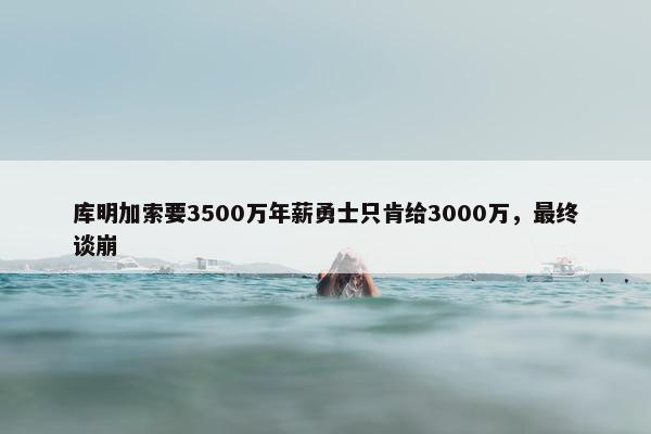 库明加索要3500万年薪勇士只肯给3000万，最终谈崩