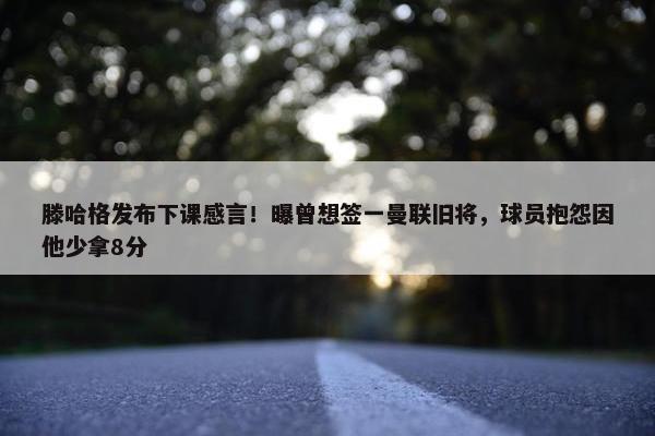 滕哈格发布下课感言！曝曾想签一曼联旧将，球员抱怨因他少拿8分