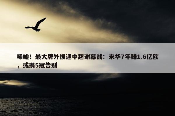 唏嘘！最大牌外援迎中超谢幕战：来华7年赚1.6亿欧，或携5冠告别