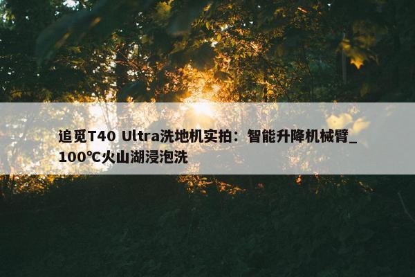 追觅T40 Ultra洗地机实拍：智能升降机械臂_100℃火山湖浸泡洗