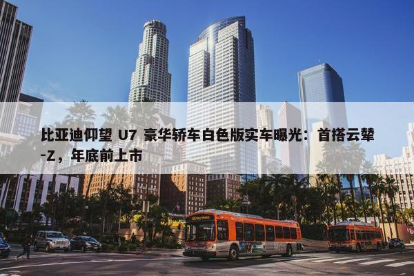 比亚迪仰望 U7 豪华轿车白色版实车曝光：首搭云辇-Z，年底前上市