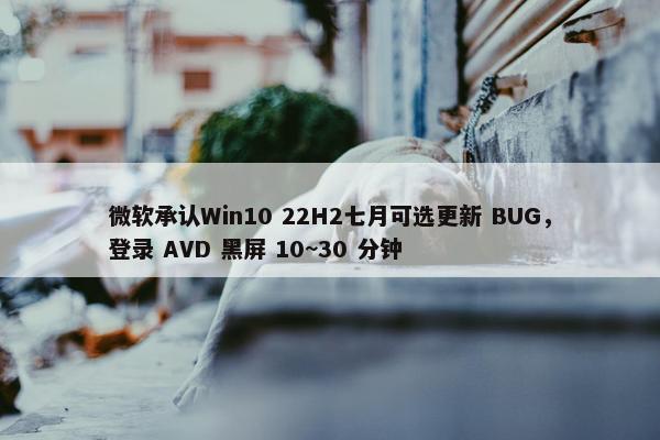 微软承认Win10 22H2七月可选更新 BUG，登录 AVD 黑屏 10~30 分钟