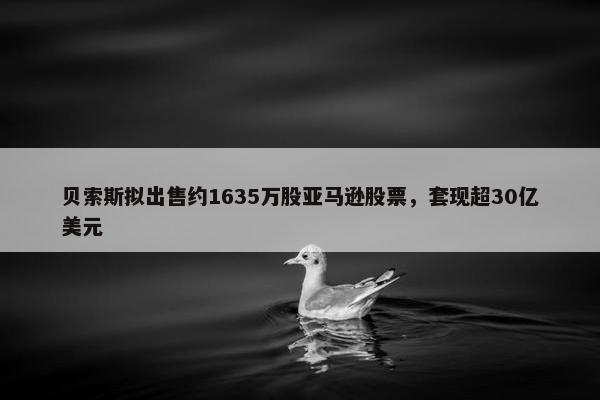 贝索斯拟出售约1635万股亚马逊股票，套现超30亿美元