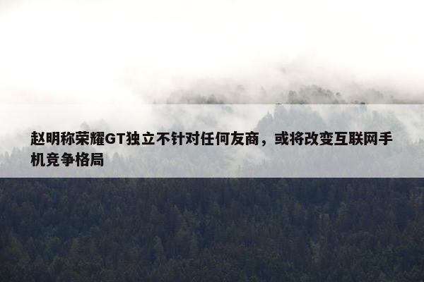 赵明称荣耀GT独立不针对任何友商，或将改变互联网手机竞争格局