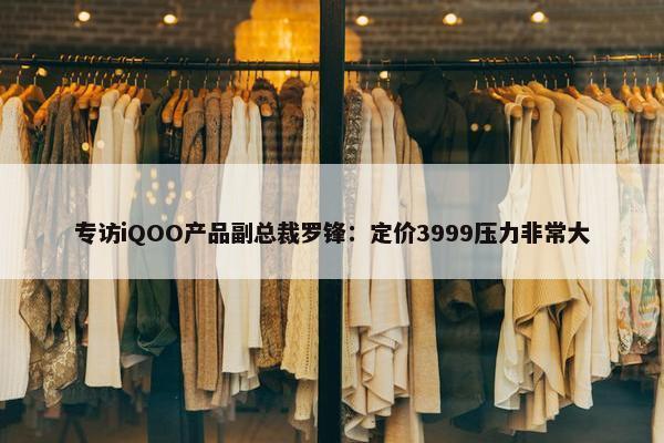 专访iQOO产品副总裁罗锋：定价3999压力非常大