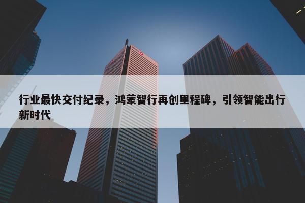 行业最快交付纪录，鸿蒙智行再创里程碑，引领智能出行新时代