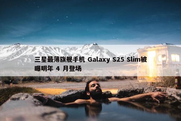 三星最薄旗舰手机 Galaxy S25 Slim被曝明年 4 月登场