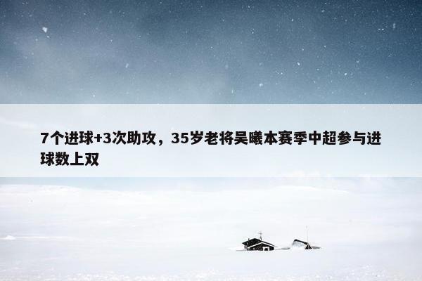 7个进球+3次助攻，35岁老将吴曦本赛季中超参与进球数上双