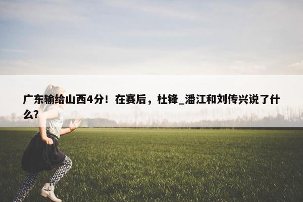 广东输给山西4分！在赛后，杜锋_潘江和刘传兴说了什么？