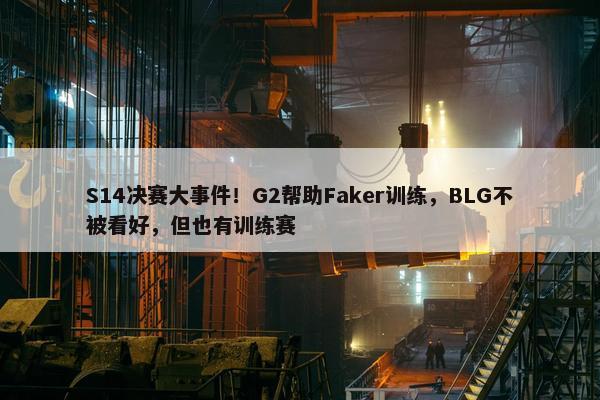 S14决赛大事件！G2帮助Faker训练，BLG不被看好，但也有训练赛