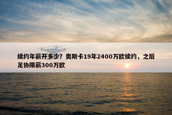 续约年薪开多少？奥斯卡19年2400万欧续约，之后足协限薪300万欧