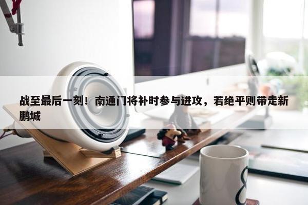 战至最后一刻！南通门将补时参与进攻，若绝平则带走新鹏城